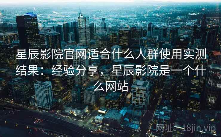 星辰影院官网适合什么人群使用实测结果:经验分享,星辰影院是一个什么网站 星辰影院官网适合什么人群使用实测结果:经验分享,星辰影院是一个什么网站