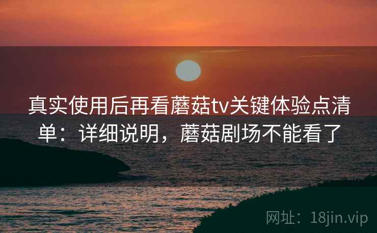 真实使用后再看蘑菇tv关键体验点清单:详细说明,蘑菇剧场不能看了 真实使用后再看蘑菇tv关键体验点清单:详细说明,蘑菇剧场不能看了