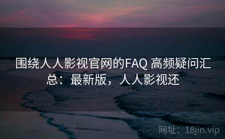 围绕人人影视官网的FAQ 高频疑问汇总：最新版，人人影视还