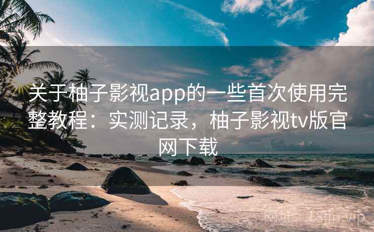 关于柚子影视app的一些首次使用完整教程：实测记录，柚子影视tv版官网下载