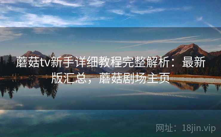 蘑菇tv新手详细教程完整解析:最新版汇总,蘑菇剧场主页 蘑菇tv新手详细教程完整解析:最新版汇总,蘑菇剧场主页