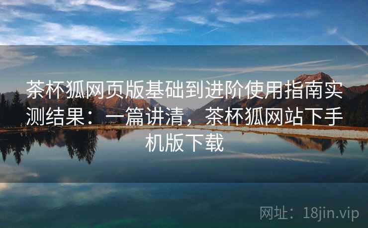 茶杯狐网页版基础到进阶使用指南实测结果：一篇讲清，茶杯狐网站下手机版下载