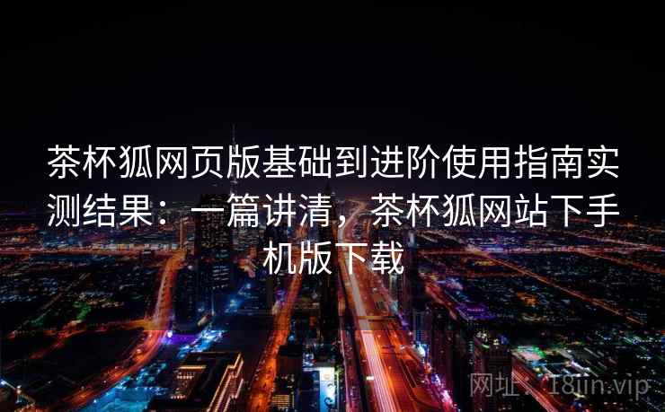 茶杯狐网页版基础到进阶使用指南实测结果：一篇讲清，茶杯狐网站下手机版下载