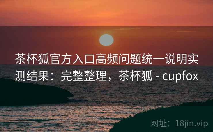 茶杯狐官方入口高频问题统一说明实测结果：完整整理，茶杯狐 - cupfox