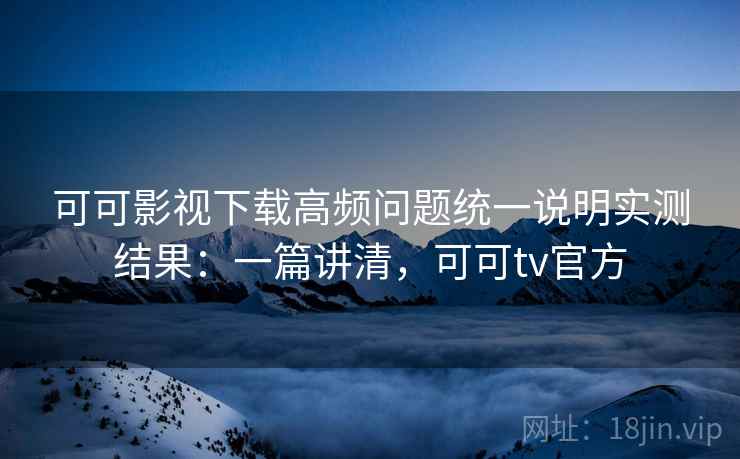 可可影视下载高频问题统一说明实测结果：一篇讲清，可可tv官方