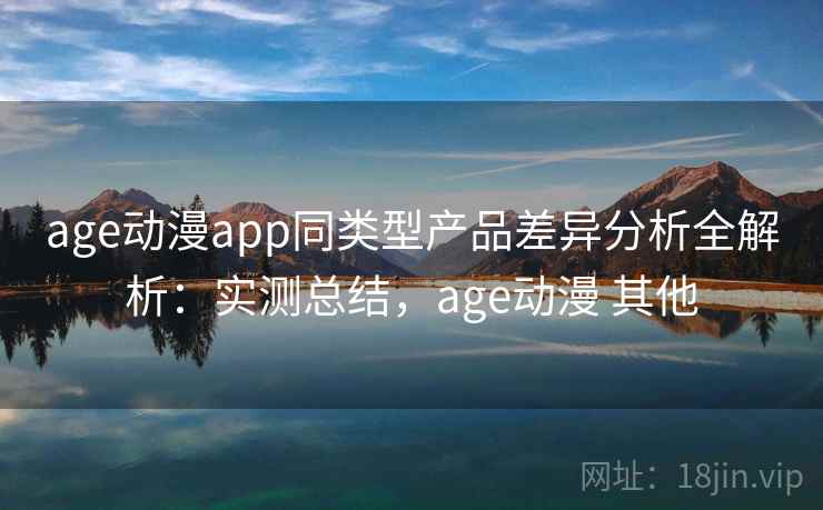 age动漫app同类型产品差异分析全解析：实测总结，age动漫 其他
