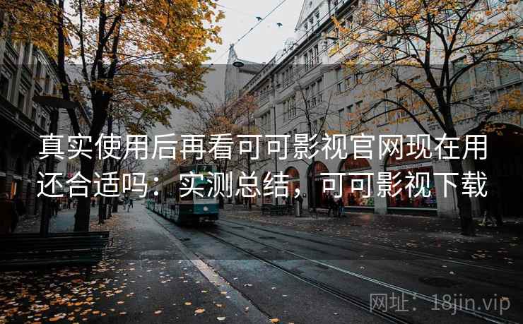 真实使用后再看可可影视官网现在用还合适吗：实测总结，可可影视下载