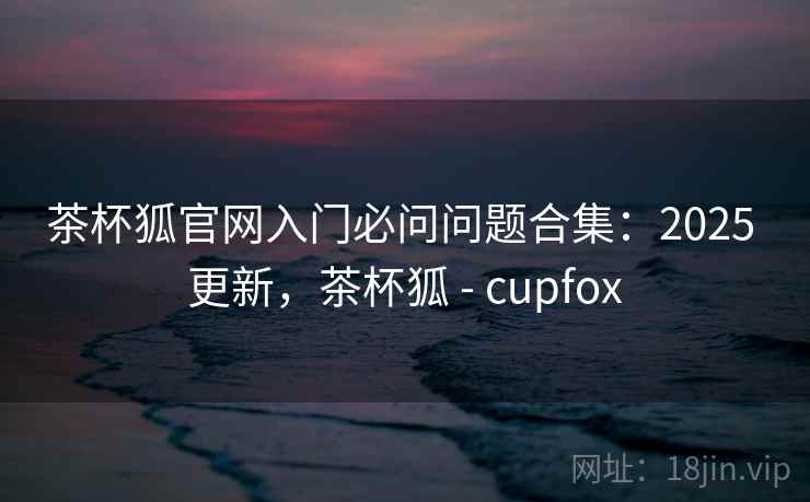 茶杯狐官网入门必问问题合集：2025 更新，茶杯狐 - cupfox