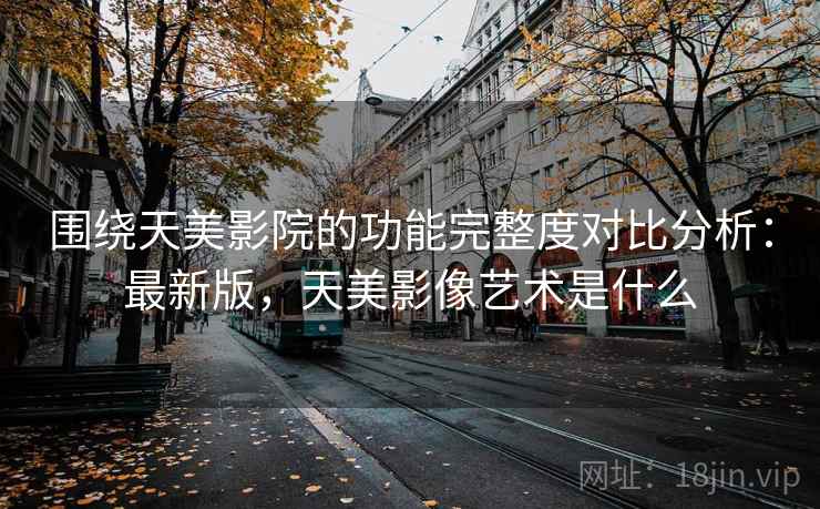 围绕天美影院的功能完整度对比分析：最新版，天美影像艺术是什么