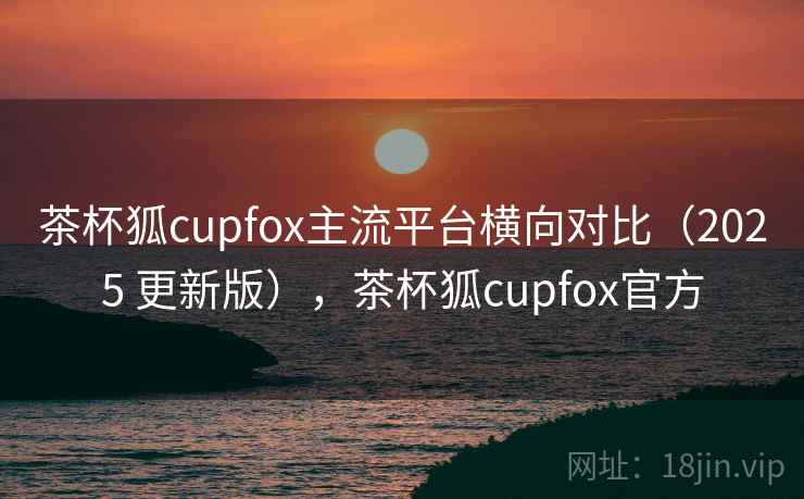 茶杯狐cupfox主流平台横向对比（2025 更新版），茶杯狐cupfox官方