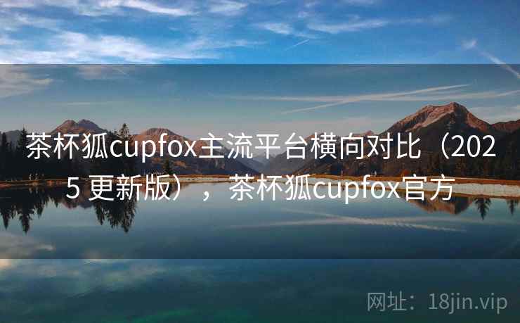 茶杯狐cupfox主流平台横向对比（2025 更新版），茶杯狐cupfox官方