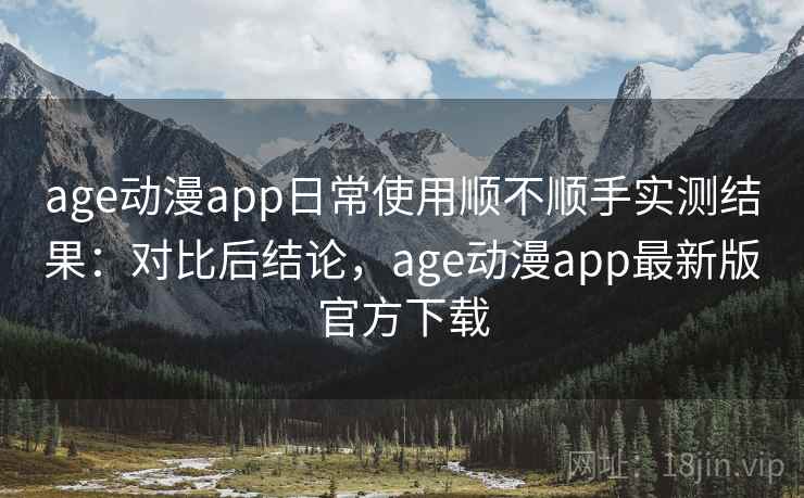 age动漫app日常使用顺不顺手实测结果：对比后结论，age动漫app最新版官方下载