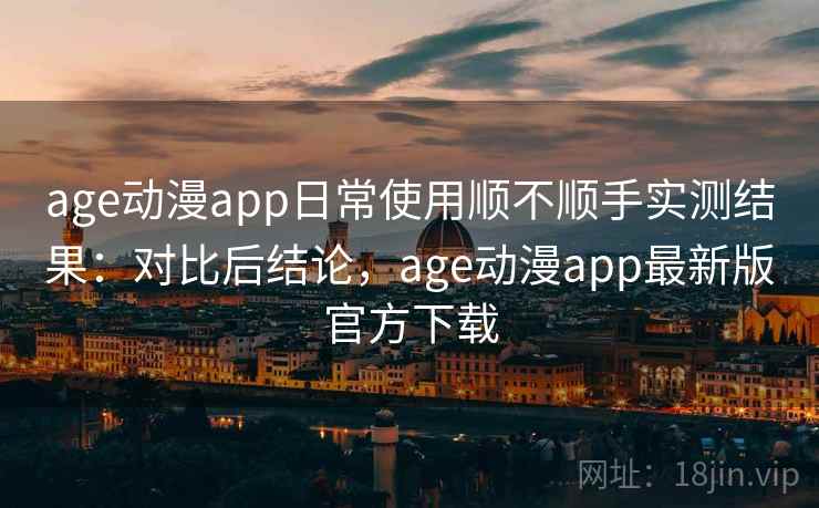 age动漫app日常使用顺不顺手实测结果：对比后结论，age动漫app最新版官方下载