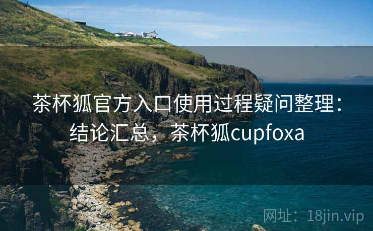 茶杯狐官方入口使用过程疑问整理：结论汇总，茶杯狐cupfoxa