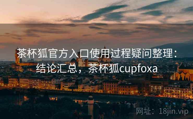 茶杯狐官方入口使用过程疑问整理：结论汇总，茶杯狐cupfoxa