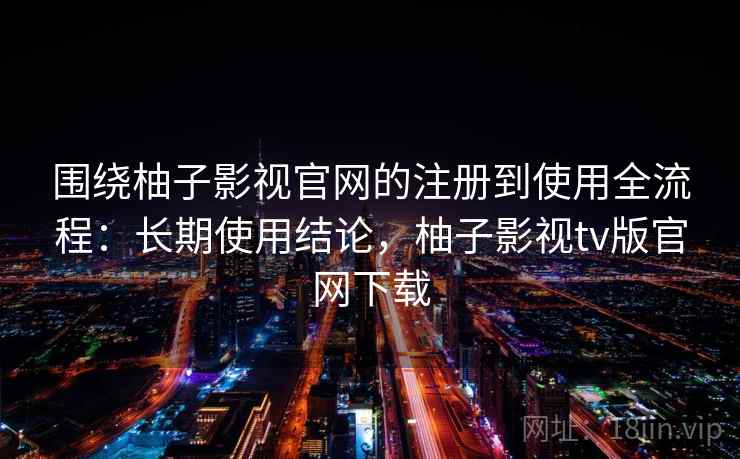 围绕柚子影视官网的注册到使用全流程：长期使用结论，柚子影视tv版官网下载