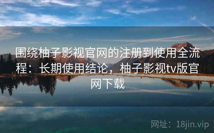 围绕柚子影视官网的注册到使用全流程：长期使用结论，柚子影视tv版官网下载
