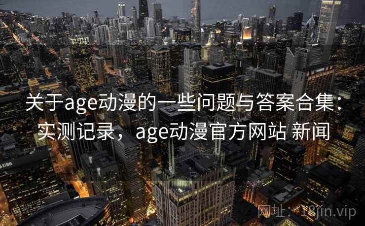 关于age动漫的一些问题与答案合集：实测记录，age动漫官方网站 新闻