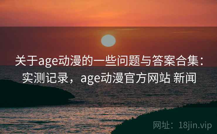关于age动漫的一些问题与答案合集：实测记录，age动漫官方网站 新闻