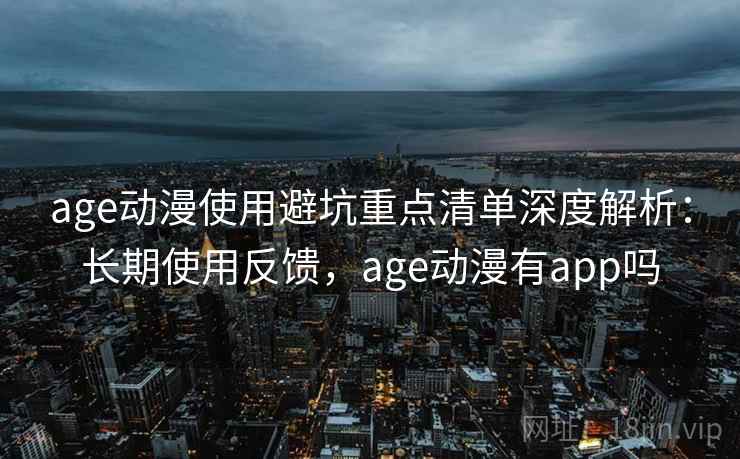 age动漫使用避坑重点清单深度解析：长期使用反馈，age动漫有app吗