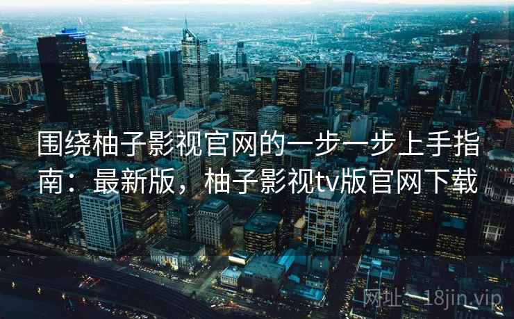围绕柚子影视官网的一步一步上手指南：最新版，柚子影视tv版官网下载