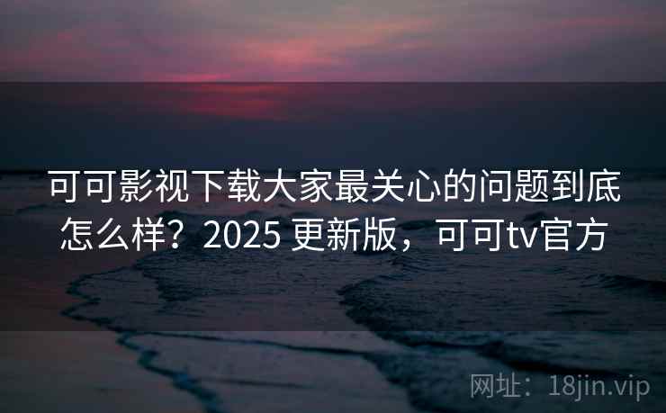可可影视下载大家最关心的问题到底怎么样？2025 更新版，可可tv官方