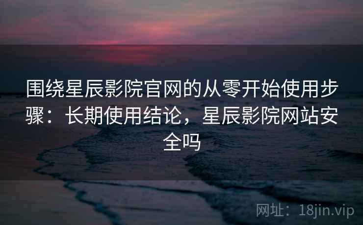 围绕星辰影院官网的从零开始使用步骤：长期使用结论，星辰影院网站安全吗