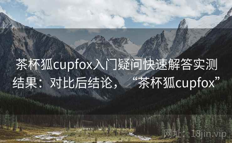 茶杯狐cupfox入门疑问快速解答实测结果：对比后结论，“茶杯狐cupfox”