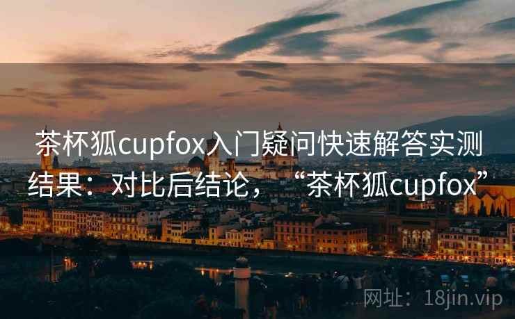 茶杯狐cupfox入门疑问快速解答实测结果：对比后结论，“茶杯狐cupfox”