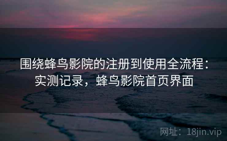 围绕蜂鸟影院的注册到使用全流程：实测记录，蜂鸟影院首页界面