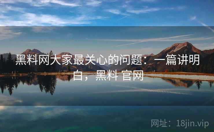 黑料网大家最关心的问题：一篇讲明白，黑料 官网