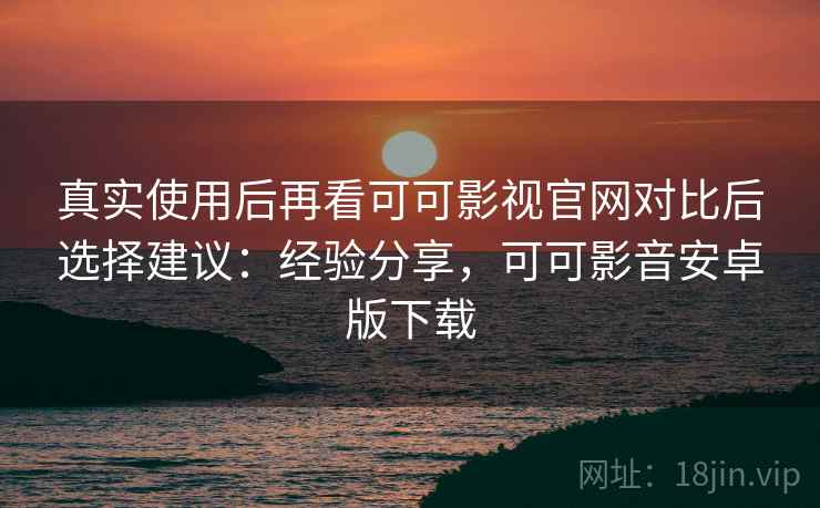 真实使用后再看可可影视官网对比后选择建议：经验分享，可可影音安卓版下载