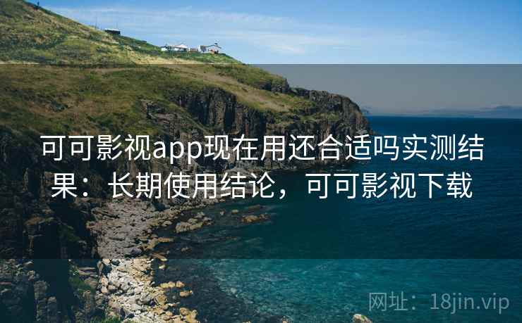 可可影视app现在用还合适吗实测结果：长期使用结论，可可影视下载