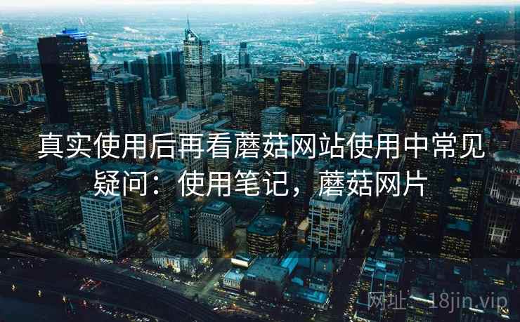 真实使用后再看蘑菇网站使用中常见疑问：使用笔记，蘑菇网片