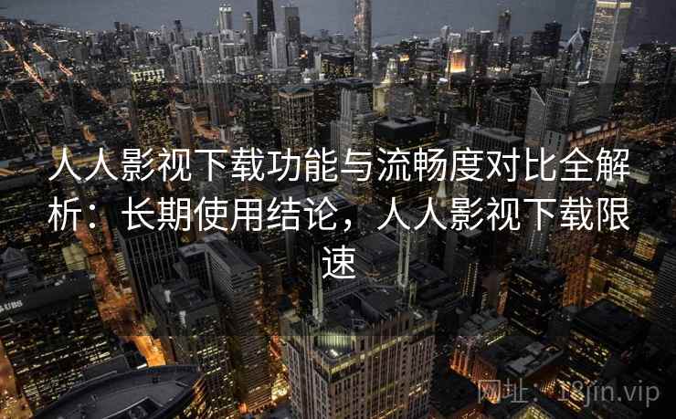 人人影视下载功能与流畅度对比全解析：长期使用结论，人人影视下载限速