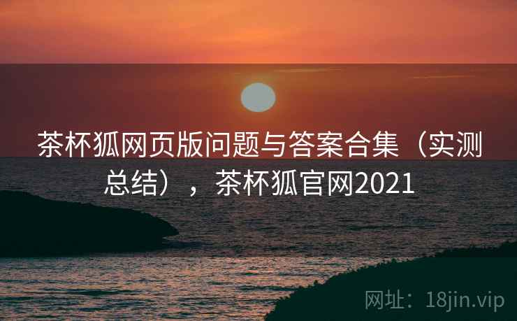 茶杯狐网页版问题与答案合集(实测总结),茶杯狐官网2021 茶杯狐网页版问题与答案合集(实测总结),茶杯狐官网2021