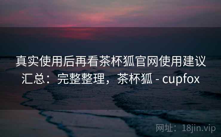 真实使用后再看茶杯狐官网使用建议汇总：完整整理，茶杯狐 - cupfox