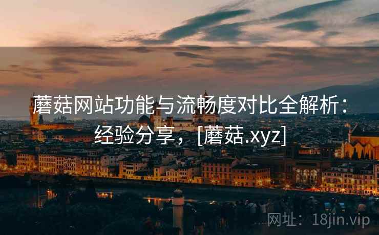蘑菇网站功能与流畅度对比全解析：经验分享，[蘑菇.xyz]