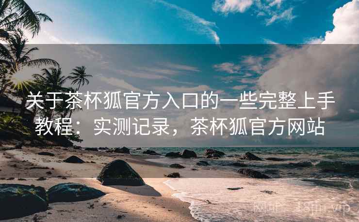 关于茶杯狐官方入口的一些完整上手教程：实测记录，茶杯狐官方网站