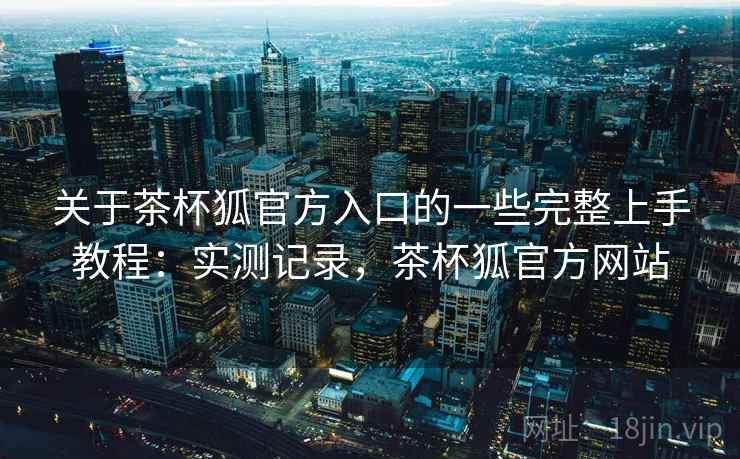 关于茶杯狐官方入口的一些完整上手教程：实测记录，茶杯狐官方网站