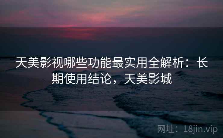 天美影视哪些功能最实用全解析：长期使用结论，天美影城