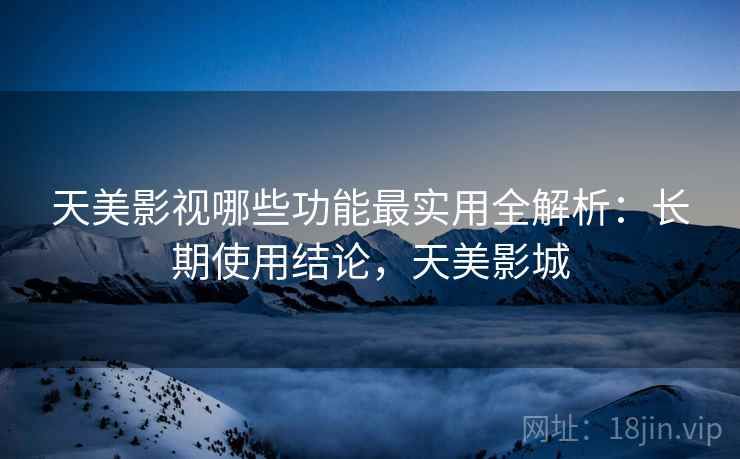 天美影视哪些功能最实用全解析：长期使用结论，天美影城