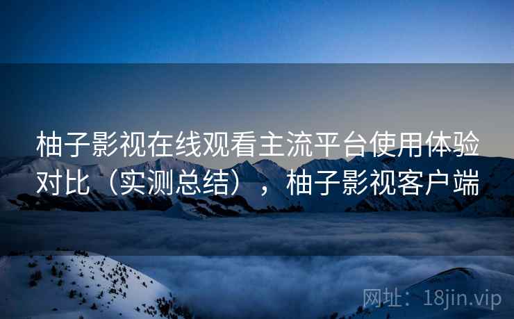 柚子影视在线观看主流平台使用体验对比（实测总结），柚子影视客户端