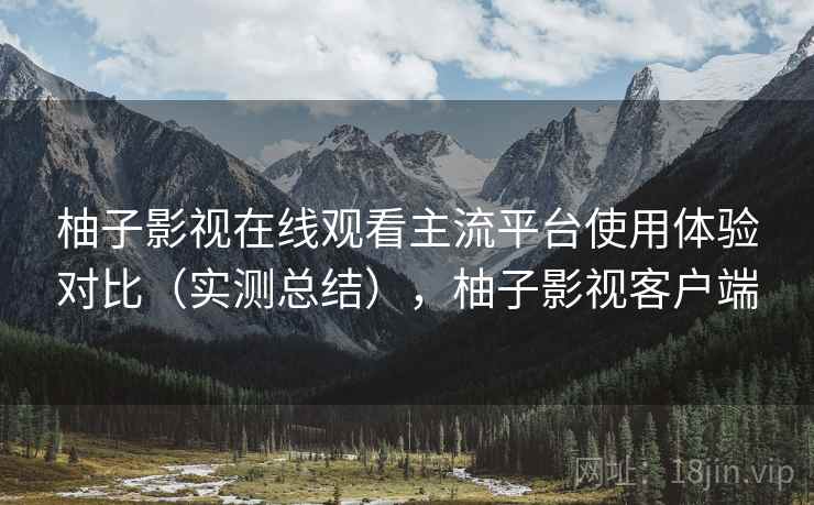 柚子影视在线观看主流平台使用体验对比（实测总结），柚子影视客户端