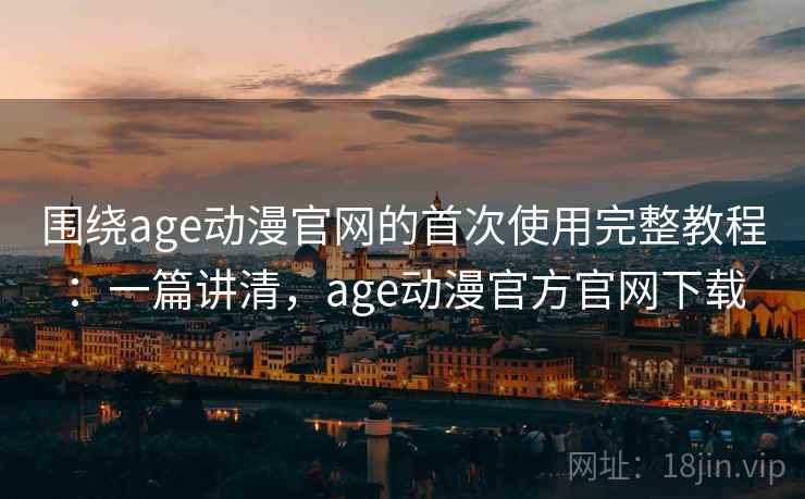 围绕age动漫官网的首次使用完整教程：一篇讲清，age动漫官方官网下载