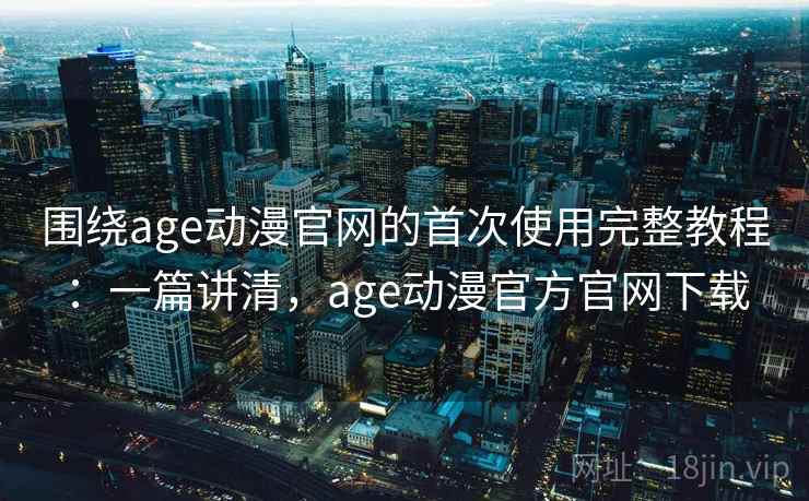 围绕age动漫官网的首次使用完整教程：一篇讲清，age动漫官方官网下载