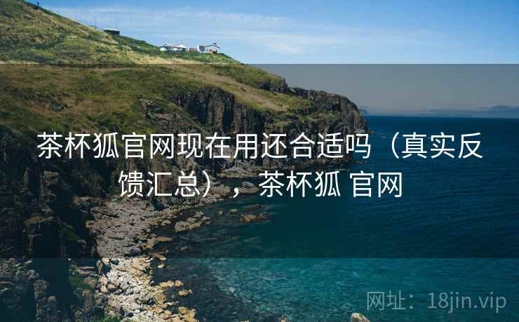 茶杯狐官网现在用还合适吗(真实反馈汇总),茶杯狐 官网 茶杯狐官网现在用还合适吗(真实反馈汇总),茶杯狐 官网