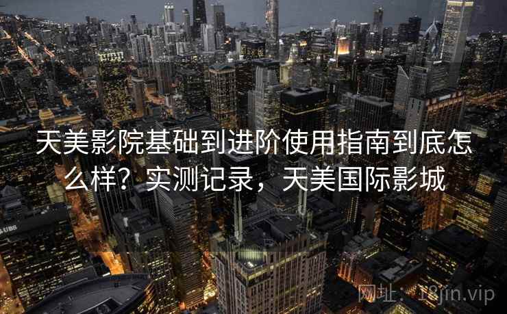 天美影院基础到进阶使用指南到底怎么样?实测记录,天美国际影城 天美影院基础到进阶使用指南到底怎么样?实测记录,天美国际影城