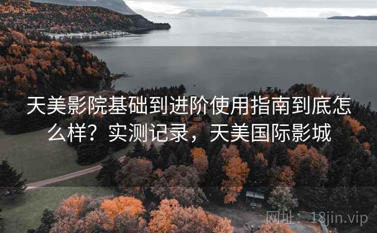 天美影院基础到进阶使用指南到底怎么样?实测记录,天美国际影城 天美影院基础到进阶使用指南到底怎么样?实测记录,天美国际影城