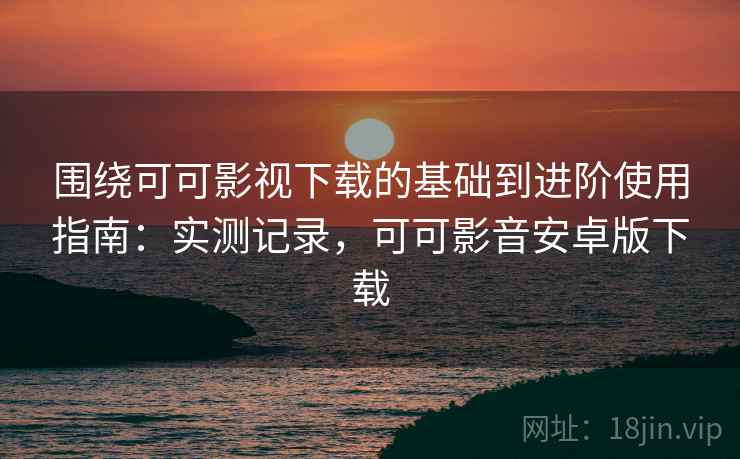 围绕可可影视下载的基础到进阶使用指南：实测记录，可可影音安卓版下载
